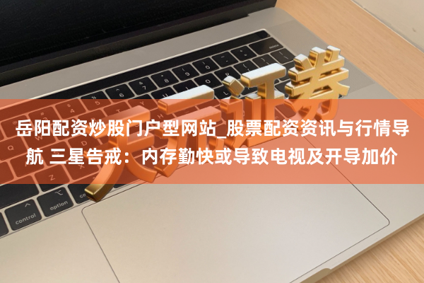 岳阳配资炒股门户型网站_股票配资资讯与行情导航 三星告戒：内存勤快或导致电视及开导加价