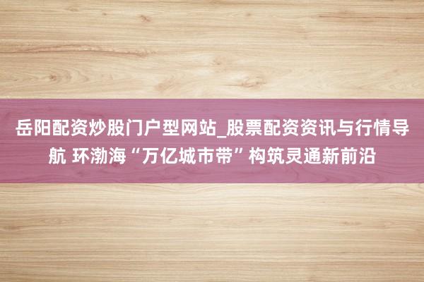 岳阳配资炒股门户型网站_股票配资资讯与行情导航 环渤海“万亿城市带”构筑灵通新前沿