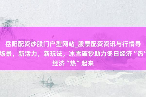 岳阳配资炒股门户型网站_股票配资资讯与行情导航 新场景，新活力，新玩法，冰雪破钞助力冬日经济“热”起来