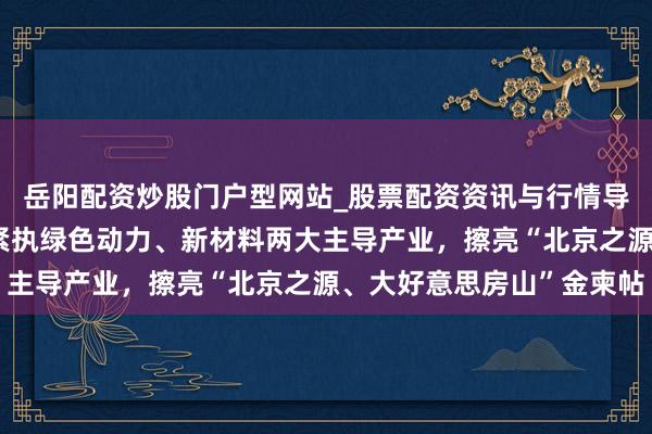 岳阳配资炒股门户型网站_股票配资资讯与行情导航 一霸手访谈｜房山紧执绿色动力、新材料两大主导产业，擦亮“北京之源、大好意思房山”金柬帖