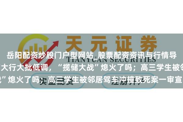 岳阳配资炒股门户型网站_股票配资资讯与行情导航 手机报·晚报丨国有大行大批低调，“揽储大战”熄火了吗；高三学生被邻居驾车冲撞致死案一审宣判