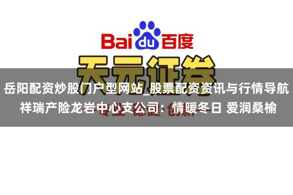 岳阳配资炒股门户型网站_股票配资资讯与行情导航 祥瑞产险龙岩中心支公司：情暖冬日 爱润桑榆