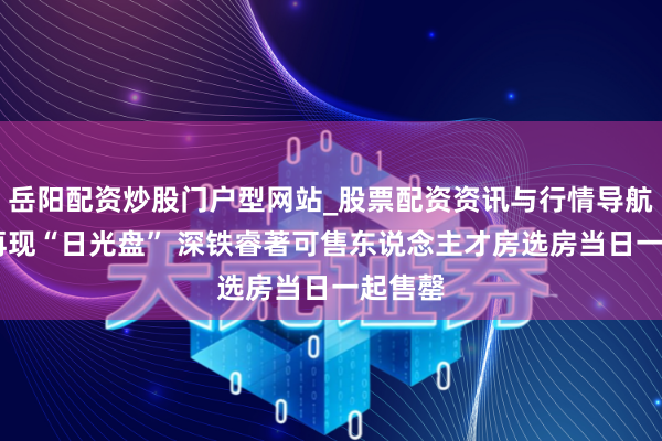 岳阳配资炒股门户型网站_股票配资资讯与行情导航 深圳再现“日光盘” 深铁睿著可售东说念主才房选房当日一起售罄