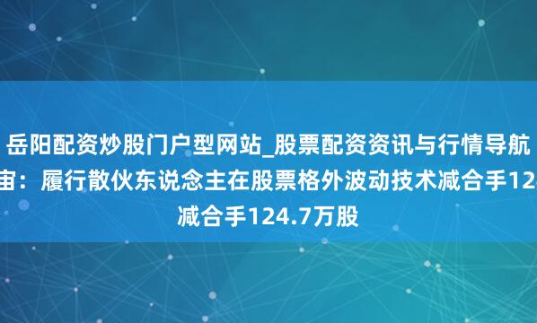 岳阳配资炒股门户型网站_股票配资资讯与行情导航 无缺宇宙：履行散伙东说念主在股票格外波动技术减合手124.7万股