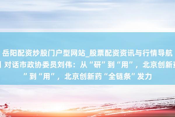 岳阳配资炒股门户型网站_股票配资资讯与行情导航 2026北京两会丨对话市政协委员刘伟：从“研”到“用”，北京创新药“全链条”发力
