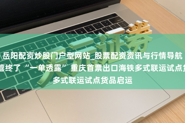 岳阳配资炒股门户型网站_股票配资资讯与行情导航 通关监管终了 “一单透露” 重庆首票出口海铁多式联运试点货品启运