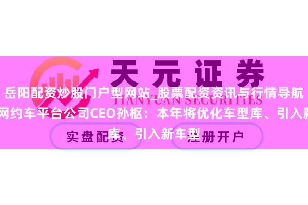 岳阳配资炒股门户型网站_股票配资资讯与行情导航 滴滴网约车平台公司CEO孙枢：本年将优化车型库、引入新车型