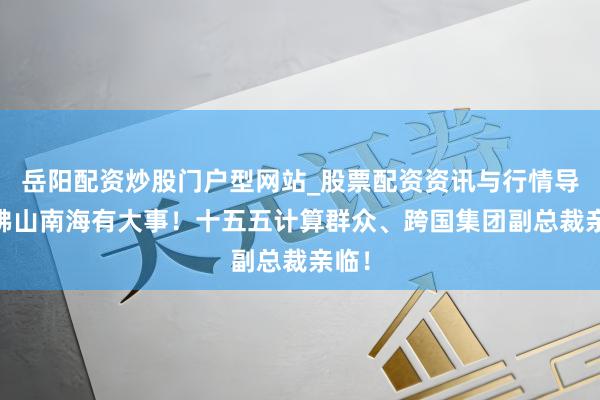 岳阳配资炒股门户型网站_股票配资资讯与行情导航 佛山南海有大事！十五五计算群众、跨国集团副总裁亲临！