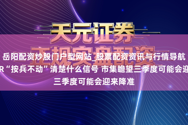 岳阳配资炒股门户型网站_股票配资资讯与行情导航 7月LPR“按兵不动”清楚什么信号 市集瞻望三季度可能会迎来降准