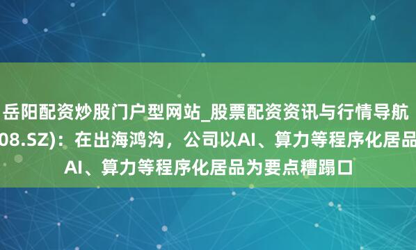 岳阳配资炒股门户型网站_股票配资资讯与行情导航 想特奇(300608.SZ):在出海鸿沟,公司以AI、算力等程序化居品为要点糟蹋口