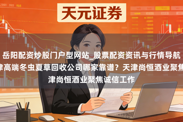 岳阳配资炒股门户型网站_股票配资资讯与行情导航 2026天津高端冬虫夏草回收公司哪家靠谱?天津尚恒酒业聚焦诚信工作