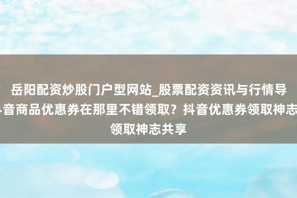 岳阳配资炒股门户型网站_股票配资资讯与行情导航 抖音商品优惠券在那里不错领取？抖音优惠券领取神志共享