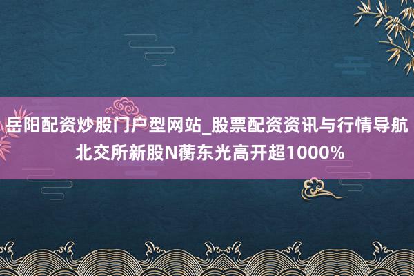 岳阳配资炒股门户型网站_股票配资资讯与行情导航 北交所新股N蘅东光高开超1000%