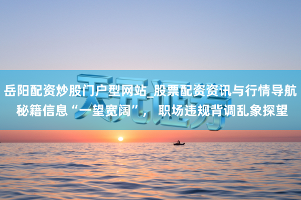 岳阳配资炒股门户型网站_股票配资资讯与行情导航 秘籍信息“一望宽阔”, 职场违规背调乱象探望