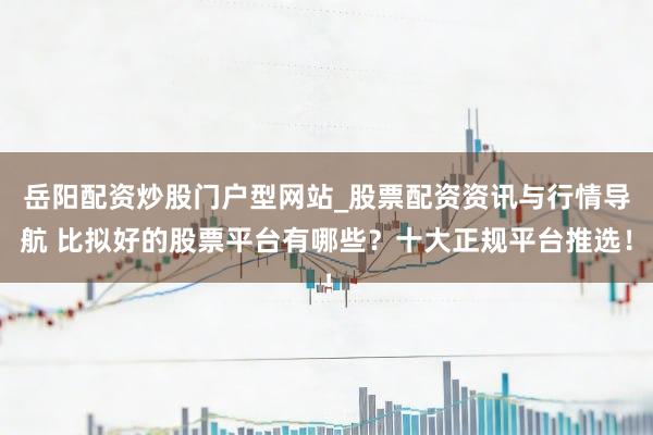 岳阳配资炒股门户型网站_股票配资资讯与行情导航 比拟好的股票平台有哪些?十大正规平台推选!